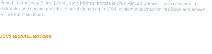 Based in Freetown, Sierra Leone, John Michael Motors is West Africa's premier Honda dealership, distributor and service provider. Since its founding in 1964, customer satisfaction has been and always will be our main focus.   Located at 124 Wilkinson Road, Freetown, locally owned and operated for over 40 years. JOHN MICHAEL MOTORS is Manufacturer Authorized and specializes in the Sales and Supply of HONDA PRODUCTS as well as Service and Repair with Honda Genuine Parts.